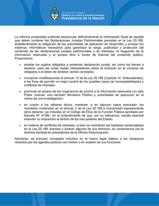 La reforma proyectada pretende desvincular definitivamente la información fiscal de aquella
que deben contener las Declaraciones Juradas Patrimoniales previstas en la Ley 25.188,
estableciéndose la obligación de las autoridades de aplicación de desarrollar y proveer los
sistemas informáticos necesarios para garantizar la carga, publicidad y protección del
contenido de las declaraciones juradas patrimoniales y de intereses, el resguardo de la
información reservada y el acceso libre a través de Internet del contenido público.
Proponemos:
 ampliar los sujetos obligados a presentar declaración jurada, así como los bienes a
declarar, para así evitar dudas interpretativas sobre la inclusión en el universo de
obligados o el deber de declarar ciertos conceptos
 incorporar modificaciones al artículo 12 de la Ley 25.188 (Capítulo IV. Antecedentes),
a los fines de permitir un mejor control de los posibles casos de incompatibilidades y
conflictos de intereses
 promover el acceso de los organismos de control a la información reservada (no sólo
Poder Judicial, sino también Ministerio Público y autoridades de aplicación en el
marco de una investigación)
 en cuanto a los deberes éticos, mantener -y en algunos casos precisado- los
mandatos contenidos en el artículo 2 de la Ley 25.188 e incorporado expresamente
otros deberes -ya incluidos en el Código de Ética de la Función Pública aprobado por
Decreto Nº 41/99-, en el entendimiento de que, por su relevancia, resulta esencial
extender su imposición al ámbito de los tres poderes del Estado.
 en materia de conflictos de intereses, si bien se mantienen las hipótesis contempladas
en la Ley 25.188, precisar y aclaran algunos de sus términos, en consonancia con la
doctrina sentada en precedentes de la Oficina Anticorrupción.
Asimismo, se precisan conceptos incluidos en el marco legal relativo a los obsequios
recibidos por los agentes públicos con motivo o en ocasión de sus funciones.
 