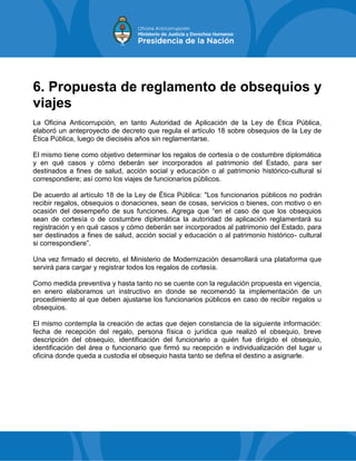 6. Propuesta de reglamento de obsequios y
viajes
La Oficina Anticorrupción, en tanto Autoridad de Aplicación de la Ley de Ética Pública,
elaboró un anteproyecto de decreto que regula el artículo 18 sobre obsequios de la Ley de
Ética Pública, luego de dieciséis años sin reglamentarse.
El mismo tiene como objetivo determinar los regalos de cortesía o de costumbre diplomática
y en qué casos y cómo deberán ser incorporados al patrimonio del Estado, para ser
destinados a fines de salud, acción social y educación o al patrimonio histórico-cultural si
correspondiere; así como los viajes de funcionarios públicos.
De acuerdo al artículo 18 de la Ley de Ética Pública: "Los funcionarios públicos no podrán
recibir regalos, obsequios o donaciones, sean de cosas, servicios o bienes, con motivo o en
ocasión del desempeño de sus funciones. Agrega que “en el caso de que los obsequios
sean de cortesía o de costumbre diplomática la autoridad de aplicación reglamentará su
registración y en qué casos y cómo deberán ser incorporados al patrimonio del Estado, para
ser destinados a fines de salud, acción social y educación o al patrimonio histórico- cultural
si correspondiere”.
Una vez firmado el decreto, el Ministerio de Modernización desarrollará una plataforma que
servirá para cargar y registrar todos los regalos de cortesía.
Como medida preventiva y hasta tanto no se cuente con la regulación propuesta en vigencia,
en enero elaboramos un instructivo en donde se recomendó la implementación de un
procedimiento al que deben ajustarse los funcionarios públicos en caso de recibir regalos u
obsequios.
El mismo contempla la creación de actas que dejen constancia de la siguiente información:
fecha de recepción del regalo, persona física o jurídica que realizó el obsequio, breve
descripción del obsequio, identificación del funcionario a quién fue dirigido el obsequio,
identificación del área o funcionario que firmó su recepción e individualización del lugar u
oficina donde queda a custodia el obsequio hasta tanto se defina el destino a asignarle.
 
