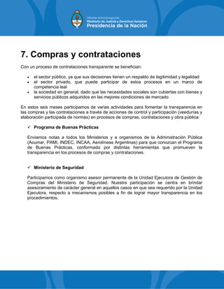 7. Compras y contrataciones
Con un proceso de contrataciones transparente se benefician:
 el sector público, ya que sus decisiones tienen un respaldo de legitimidad y legalidad
 el sector privado, que puede participar de estos procesos en un marco de
competencia leal
 la sociedad en general, dado que las necesidades sociales son cubiertas con bienes y
servicios públicos adquiridos en las mejores condiciones de mercado
En estos seis meses participamos de varias actividades para fomentar la transparencia en
las compras y las contrataciones a través de acciones de control y participación (veedurías y
elaboración participada de normas) en procesos de compras, contrataciones y obra pública:
 Programa de Buenas Prácticas
Enviamos notas a todos los Ministerios y a organismos de la Administración Pública
(Acumar, PAMI, INDEC, INCAA, Aerolíneas Argentinas) para que conozcan el Programa
de Buenas Prácticas, conformado por distintas herramientas que promueven la
transparencia en los procesos de compras y contrataciones.
 Ministerio de Seguridad
Participamos como organismo asesor permanente de la Unidad Ejecutora de Gestión de
Compras del Ministerio de Seguridad. Nuestra participación se centra en brindar
asesoramiento de carácter general en aquellos casos en que sea requerido por la Unidad
Ejecutora, respecto a mecanismos posibles a fin de lograr mayor transparencia en los
procedimientos.
 