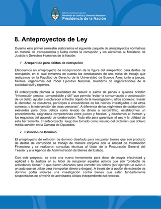8. Anteproyectos de Ley
Durante este primer semestre elaboramos el siguiente paquete de anteproyectos normativos
en materia de transparencia y lucha contra la corrupción y los elevamos al Ministerio de
Justicia y Derechos Humanos de la Nación:
 Arrepentido para delitos de corrupción
Elaboramos un anteproyecto de incorporación de la figura del arrepentido para delitos de
corrupción, en el cual tomamos en cuenta las conclusiones de una mesa de trabajo que
realizamos en la Facultad de Derecho de la Universidad de Buenos Aires junto a jueces,
fiscales, organismos del Poder Ejecutivo Nacional, miembros de organizaciones de la
sociedad civil y expertos.
El anteproyecto plantea la posibilidad de reducir o eximir de penas a quienes brinden
“información precisa, comprobable y útil” que permita “evitar la consumación o continuación
de un delito; ayudar a esclarecer el hecho objeto de la investigación u otros conexos; revelar
la identidad de coautores, partícipes o encubridores de los hechos investigados o de otros
conexos, o la intervención de otras personas”. A diferencia de los regímenes de colaboración
existentes para otros delitos como lavado de dinero o narcotráfico, establecimos un
procedimiento, asignamos competencias entre jueces y fiscales, y diseñamos el formato y
los requisitos del acuerdo de colaboración. Todo ello para garantizar el uso y la utilidad de
esta herramienta. El anteproyecto luego fue tomado como insumo del dictamen que obtuvo
media sanción en la Cámara de Diputados.
 Extinción de Dominio
El anteproyecto de extinción de dominio diseñado para recuperar bienes que son producto
de delitos de corrupción se trabajó de manera conjunta con la Unidad de Información
Financiera y se realizaron consultas técnicas al titular de la Procuración General del
Tesoro y a la Agencia de Administración de Bienes del Estado.
Con este proyecto, se crea una nueva herramienta para dotar de mayor efectividad y
agilidad a la Justicia en su labor de recuperar aquellos activos que son "producto de
actividades ilícitas", o que fueron utilizados para cometer los delitos (por ejemplo un avión o
un auto que se utilizó para transportar dinero o drogas). A través de la acción de extinción de
dominio podrá iniciarse una investigación contra bienes que están fundadamente
sospechados de provenir de actividades ilícitas independiente del proceso.
 
