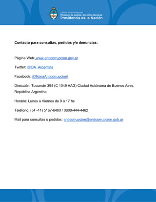 Contacto para consultas, pedidos y/o denuncias:
Página Web: www.anticorrupcion.gov.ar
Twitter: @OA_Argentina
Facebook: /OficinaAnticorrupcion/
Dirección: Tucumán 394 (C 1049 AAG) Ciudad Autónoma de Buenos Aires,
República Argentina
Horario: Lunes a Viernes de 9 a 17 hs
Teléfono: (54 -11) 5167-6400 / 0800-444-4462
Mail para consultas o pedidos: anticorrupcion@anticorrupcion.gob.ar
 