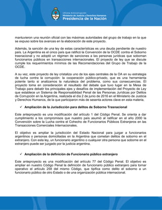 mantuvieron una reunión oficial con las máximas autoridades del grupo de trabajo en la que
se expuso sobre los avances en la elaboración de este proyecto.
Además, la sanción de una ley de estas características es una deuda pendiente de nuestro
país. La Argentina es el único país que ratificó la Convención de la OCDE contra el Soborno
trasnacional y no adoptó un régimen de sanciones a las personas jurídicas que sobornan
funcionarios públicos en transacciones internacionales. El proyecto de ley que se discute
cumple los requerimientos mínimos de las Recomendaciones del Grupo de Trabajo de la
OCDE.
A su vez, este proyecto de ley cristaliza uno de los ejes centrales de la OA en su estrategia
de lucha contra la corrupción: la cooperación público-privado, que es una herramienta
potente tanto si analizamos la naturaleza del problema, como sus consecuencias. El
proyecto toma en consideración el resultado del debate que tuvo lugar en la Mesa de
Trabajo para debatir los principales ejes y desafíos de implementación del Proyecto de Ley
que establece un Sistema de Responsabilidad Penal de las Personas Jurídicas por Delitos
de Corrupción en la Argentina, realizada el día 2 de junio de 2016 en el Ministerio de Justicia
y Derechos Humanos, de la que participaron más de sesenta actores clave en esta materia.
 Ampliación de la Jurisdicción para delitos de Soborno Trasnacional
Este anteproyecto es una modificación del artículo 1 del Código Penal. Se orienta a dar
cumplimiento a los compromisos que nuestro país asumió al ratificar en el año 2000 la
Convención sobre la Lucha contra el Cohecho de Funcionarios Públicos Extranjeros en las
Transacciones Comerciales Internacionales.
El objetivo es ampliar la jurisdicción del Estado Nacional para juzgar a funcionarios
argentinos o personas domiciliadas en la Argentina que cometan delitos de soborno en el
extranjero. Con esta ley, un funcionario argentino o cualquier otra persona que soborne en el
extranjero puede ser juzgado por la justicia argentina.
 Ampliación de la definición de Funcionario público extranjero
Este anteproyecto es una modificación del artículo 77 del Código Penal. El objetivo es
ampliar en nuestro Código Penal la definición de funcionario público extranjero para tornar
operativo el artículo 258 del mismo Código, que tipifica como delito el soborno a un
funcionario público de otro Estado o de una organización pública internacional.
 