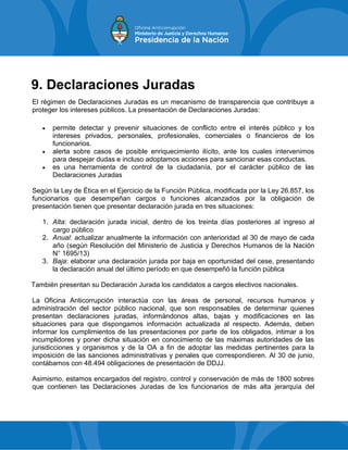 9. Declaraciones Juradas
El régimen de Declaraciones Juradas es un mecanismo de transparencia que contribuye a
proteger los intereses públicos. La presentación de Declaraciones Juradas:
 permite detectar y prevenir situaciones de conflicto entre el interés público y los
intereses privados, personales, profesionales, comerciales o financieros de los
funcionarios.
 alerta sobre casos de posible enriquecimiento ilícito, ante los cuales intervenimos
para despejar dudas e incluso adoptamos acciones para sancionar esas conductas.
 es una herramienta de control de la ciudadanía, por el carácter público de las
Declaraciones Juradas
Según la Ley de Ética en el Ejercicio de la Función Pública, modificada por la Ley 26.857, los
funcionarios que desempeñan cargos o funciones alcanzados por la obligación de
presentación tienen que presentar declaración jurada en tres situaciones:
1. Alta: declaración jurada inicial, dentro de los treinta días posteriores al ingreso al
cargo público
2. Anual: actualizar anualmente la información con anterioridad al 30 de mayo de cada
año (según Resolución del Ministerio de Justicia y Derechos Humanos de la Nación
N° 1695/13)
3. Baja: elaborar una declaración jurada por baja en oportunidad del cese, presentando
la declaración anual del último período en que desempeñó la función pública
También presentan su Declaración Jurada los candidatos a cargos electivos nacionales.
La Oficina Anticorrupción interactúa con las áreas de personal, recursos humanos y
administración del sector público nacional, que son responsables de determinar quienes
presentan declaraciones juradas, informándonos altas, bajas y modificaciones en las
situaciones para que dispongamos información actualizada al respecto. Además, deben
informar los cumplimientos de las presentaciones por parte de los obligados, intimar a los
incumplidores y poner dicha situación en conocimiento de las máximas autoridades de las
jurisdicciones y organismos y de la OA a fin de adoptar las medidas pertinentes para la
imposición de las sanciones administrativas y penales que correspondieren. Al 30 de junio,
contábamos con 48.494 obligaciones de presentación de DDJJ.
Asimismo, estamos encargados del registro, control y conservación de más de 1800 sobres
que contienen las Declaraciones Juradas de los funcionarios de más alta jerarquía del
 