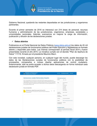 Gobierno Nacional, quedando las restantes depositadas en las jurisdicciones y organismos
pertinentes.
Durante el primer semestre de 2016 se interactuó con 214 áreas de personal, recursos
humanos y administración de las jurisdicciones, organismos, empresas, sociedades y
universidades nacionales. Además, avanzamos en mejorar la carga de información,
publicación y difusión de las declaraciones juradas:
 Datos abiertos
Publicamos en el Portal Nacional de Datos Públicos (www.datos.gob.ar) los datos de 45 mil
declaraciones juradas de funcionarios públicos del Poder Ejecutivo y legisladores en formato
abierto y disponible para todos. Las mismas corresponden al período fiscal 2014 y fueron
presentadas durante el año 2015. La iniciativa cumple con el decreto "Plan de Apertura de
Datos" 117/16, firmado por el presidente Mauricio Macri.
Con esta novedad, cualquier persona, en cualquier lugar del mundo, puede descargar los
datos de las Declaraciones Juradas de funcionarios públicos con la posibilidad de
procesarlos, compararlos e incluso diseñar aplicaciones de control ciudadano.
Anteriormente, sólo se podía acceder a dichos datos descargando en forma individual cada
declaración jurada en formato PDF.
 