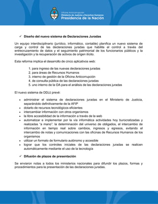  Diseño del nuevo sistema de Declaraciones Juradas
Un equipo interdisciplinario (jurídico, informático, contable) planifica un nuevo sistema de
carga y control de las declaraciones juradas que habilite el control a través del
entrecruzamiento de datos y el seguimiento patrimonial de los funcionarios públicos y la
investigación y la recuperación de activos de origen ilícito.
Esta reforma implica el desarrollo de cinco aplicativos web:
1. para ingreso de las nuevas declaraciones juradas
2. para áreas de Recursos Humanos
3. interno de gestión de la Oficina Anticorrupción
4. de consulta pública de las declaraciones juradas
5. uno interno de la OA para el análisis de las declaraciones juradas
El nuevo sistema de DDJJ prevé:
 administrar el sistema de declaraciones juradas en el Ministerio de Justicia,
separándolo definitivamente de la AFIP
 dotarlo de recursos tecnológicos eficientes
 intercambiar información con otros organismos
 la libre accesibilidad de la información a través de la web
 automatizar e implementar por la vía informática actividades hoy burocratizadas y
realizadas “a mano”: la determinación del universo de obligados, el intercambio de
información en tiempo real sobre cambios, ingresos y egresos, evitando el
intercambio de notas y comunicaciones con las oficinas de Recursos Humanos de los
organismos
 utilizar un formato de formulario autónomo y accesible
 lograr que los controles iniciales de las declaraciones juradas se realicen
automáticamente mediante el uso de la tecnología
 Difusión de plazos de presentación
Se enviaron notas a todos los ministerios nacionales para difundir los plazos, formas y
procedimientos para la presentación de las declaraciones juradas.
 