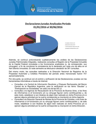 Además, se continuó profundizando cualitativamente los análisis de las Declaraciones
Juradas Patrimoniales Integrales, realizando consultas al Registro de la Propiedad Inmueble
de la Capital Federal vinculadas a los funcionarios analizados (y, de corresponder, sus
cónyuges), a fin de corroborar la consistencia de lo declarado por cada uno de ellos en el
ítem Bienes Inmuebles. En este semestre se efectuaron alrededor de 381 consultas.
Del mismo modo, las consultas realizadas a la Dirección Nacional de Registros de la
Propiedad Automotor y Créditos Prendarios del período antes mencionado fueron 751
aproximadamente.
Por otra parte, se continuó con el control y verificación de las Declaraciones Juradas con las
herramientas informáticas a través de Internet:
 Consultas a la Central de Información Deudores y Cheques Rechazados del Banco
Central de la República Argentina, para la verificación en los ítems “Deudas” y
“Participación en Sociedades” de cada una de las DD.JJ.
 Consultas a la Agencia de Recaudación de la Provincia de Buenos Aires, a los fines
de informarnos si el funcionario y/o su cónyuge figuran como contribuyentes y, de
este modo, establecer si son titulares de algún bien radicado en dicha Provincia y/o si
ejercen alguna actividad por la cual le corresponde su inscripción en dicha Agencia.
 Consultas a la Dirección General de Rentas de la Provincia de Córdoba, a los fines de
informarnos si el funcionario y/o su cónyuge figuran como contribuyentes y, de este
modo, establecer si son titulares de algún bien radicado en dicha Provincia y/o si
ejercen alguna actividad por la cual le corresponde su inscripción en dicha Dirección.
 