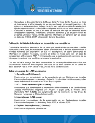  Consultas a la Dirección General de Rentas de la Provincia de Río Negro, a los fines
de informarnos si el funcionario y/o su cónyuge figuran como contribuyentes y, de
este modo, establecer si son titulares de algún bien radicado en dicha Provincia y/o si
ejercen alguna actividad por la cual le corresponde su inscripción en dicha Dirección.
 Consultas al sistema NOSIS a los fines de efectuar todo tipo de consultas sobre
antecedentes laborales, comerciales, judiciales, bancarios y de situación fiscal de
personas jurídicas y físicas. Brinda, además, información en conexión con las bases
de datos de ANSES, BCRA e Inspección General de Justicia.
Publicación del listado de funcionarios incumplidores y cumplidores
Cumplida la transmisión electrónica de los datos por medio de las Declaraciones Juradas
Formulario AFIP F.1245, los funcionarios deben presentar ante el área de administración o
recursos humanos del organismos en que se desempeñen, el sobre conteniendo la
información de carácter reservado, suscripto en todas sus hojas, junto con -en caso de
corresponder- el Formulario AFIP F.1246 previsto para la declaración del patrimonio de su
cónyuge o conviviente y de sus hijos menores no emancipados.
Una vez hecha la entrega, las áreas responsables de su recepción deben comunicar esa
circunstancia a la Oficina Anticorrupción. Del cruce de los datos obrantes en las bases de
datos de la OA y de la AFIP, al día 10 de junio de 2016, se identificaron:
Sobre un universo de 44.781 funcionarios
1. Cumplidores (5.356 casos):
Funcionarios con cumplimiento de la presentación de sus Declaraciones Juradas
Patrimoniales Integrales por Anuales y Bajas 2015, e Iniciales 2016 informado por las
áreas de Recursos Humanos a la Oficina Anticorrupción.
2. DDJJ F1245 transmitida (29.579 casos):
Funcionarios que transmitieron la información correspondiente a las Declaraciones
Juradas Patrimoniales Integrales por Anuales y Bajas 2015, e Iniciales 2016
(Formulario AFIP F.1245) con cumplimiento aún no informado por las áreas de
Recursos Humanos a la Oficina Anticorrupción.
3. Incumplidores (9.723 casos):
Funcionarios Incumplidores de la presentación de las Declaraciones Juradas
Patrimoniales Integrales por Anuales y Bajas 2015, e Iniciales 2016.
4. En plazo de cumplimiento (123 casos):
Funcionarios en plazo de presentación
 