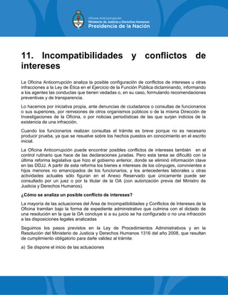 11. Incompatibilidades y conflictos de
intereses
La Oficina Anticorrupción analiza la posible configuración de conflictos de intereses u otras
infracciones a la Ley de Ética en el Ejercicio de la Función Pública dictaminando, informando
a los agentes las conductas que tienen vedadas o, en su caso, formulando recomendaciones
preventivas y de transparencia.
Lo hacemos por iniciativa propia, ante denuncias de ciudadanos o consultas de funcionarios
o sus superiores, por remisiones de otros organismos públicos o de la misma Dirección de
Investigaciones de la Oficina, o por noticias periodísticas de las que surjan indicios de la
existencia de una infracción.
Cuando los funcionarios realizan consultas el trámite es breve porque no es necesario
producir prueba, ya que se resuelve sobre los hechos puestos en conocimiento en el escrito
inicial.
La Oficina Anticorrupción puede encontrar posibles conflictos de intereses también en el
control rutinario que hace de las declaraciones juradas. Pero esta tarea se dificultó con la
última reforma legislativa que hizo el gobierno anterior, donde se eliminó información clave
en las DDJJ. A partir de esta reforma los bienes e intereses de los cónyuges, convivientes e
hijos menores no emancipados de los funcionarios, y los antecedentes laborales u otras
actividades actuales sólo figuran en el Anexo Reservado que únicamente puede ser
consultado por un juez o por la titular de la OA (con autorización previa del Ministro de
Justicia y Derechos Humanos).
¿Cómo se analiza un posible conflicto de intereses?
La mayoría de las actuaciones del Área de Incompatibilidades y Conflictos de Intereses de la
Oficina tramitan bajo la forma de expediente administrativo que culmina con el dictado de
una resolución en la que la OA concluye si a su juicio se ha configurado o no una infracción
a las disposiciones legales analizadas
Seguimos los pasos previstos en la Ley de Procedimientos Administrativos y en la
Resolución del Ministerio de Justicia y Derechos Humanos 1316 del año 2008, que resultan
de cumplimiento obligatorio para darle validez al trámite:
a) Se dispone el inicio de las actuaciones
 