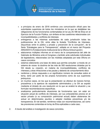  a principios de enero de 2016 emitimos una comunicación oficial para las
autoridades superiores de todos los ministerios en la que se detallaban las
obligaciones de los funcionarios contempladas en la Ley 25.188 de Ética en el
Ejercicio de la Función Pública, con énfasis en las cuestiones relacionadas con
incompatibilidades y conflictos de intereses
 entregamos a las máximas autoridades de cada jurisdicción todas las
publicaciones de la OA, entre ellas la titulada “Conflictos de Intereses,
disyuntivas entre lo público y privado y prevención de la corrupción”, de la
Serie “Estrategias para la Transparencia”, editada en el marco del Proyecto
ARG/05/013 (Fortalecimiento Institucional de la Oficina Anticorrupción)
 elaboramos múltiples informes en el marco de la comparecencia del Jefe de
Gabinete de Ministros ante el Congreso y también ante solicitudes individuales
de legisladores, relacionadas con las medidas adoptadas por esta Oficina en
casos concretos
 estamos elaborando una base de datos que permita consultar -a través de un
sistema de voces- la doctrina de las más de 500 resoluciones dictadas por la
OA desde su creación, en materia de incompatibilidades, conflictos de
intereses y otras infracciones a las pautas y deberes de comportamiento ético
 recibimos y dimos respuesta a un significativo número de consultas sobre el
tema, tanto por parte de los propios funcionarios como de sus superiores
jerárquicos
 en muchos casos, en los que la presentación se efectuó de manera formal,
procedimos a la apertura de expediente administrativo y la OA se expidió
mediante el dictado de una resolución en la que se analizó la situación y se
formulan recomendaciones específicas.
 analizamos particularmente situaciones de funcionarios que, sin estar en
situación actual de conflicto de intereses, por sus antecedentes previos en el
sector privado (o su composición patrimonial actual) deben abstenerse de
actuar en determinados asuntos o adoptar medidas preventivas y/o de
transparencia. En tal sentido, remitimos notas con recomendaciones, así como
las previsiones contenidas en la ley de Ética aplicables a cada caso.
2. A través del análisis e investigación de casos concretos.
 