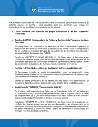 Actualmente existen más de 150 actuaciones sobre funcionarios del gobierno entrante y el
saliente, algunas en trámite y otras resueltas, pero que continúan para realizar un
seguimiento de las medidas o recomendaciones formuladas.
 Casos iniciados por consulta del propio funcionario o de sus superiores
jerárquicos
 Carolina CASTRO (Subsecretaria de Política y Gestión de la Pequeña y Mediana
Empresa)
El Subsecretario de Coordinación del Ministerio de Producción consulta –previo a la
designación de Carolina Castro como Subsecretaria de PYME- sobre la configuración
de un conflicto de intereses derivado de su carácter de Ex Directora (renunciante) y
su actual calidad de socia de dos PYMES.
Resolución OA/DPPT Nº 509/16 (15/01/2016). Se hace saber la inexistencia de
conflicto de intereses actual, pero se informan las restricciones al desempeño de la
funcionaria derivadas de su situación profesional y patrimonial previa y actual (deber
de abstención y excusación). Se formulan recomendaciones preventivas.
 Rodrigo H. PENA (Subsecretario de Evaluación de Presupuesto Nacional)
El funcionario consulta si existe incompatibilidad entre su desempeño como
Subsecretario de Evaluación de Presupuesto Nacional y un eventual rol de director de
una entidad bancaria oficial provincial.
Informe de fecha 21/01/2016. Se le informa que los cargos son incompatibles. El
funcionario declinó aceptar su designación como director de la entidad bancaria.
 María Eugenia TALERICO (Vicepresidente de la UIF)
En el marco del Procedimiento de Selección de Autoridades de la UIF, se requiere a
la OA emita su opinión sobre la postulación de la Dra. María Eugenia Talerico al cargo
de Vicepresidente de la UIF en el marco de la Ley de Ética Pública. Ello en virtud de
su previa actividad profesional en el área de lavado de activos.
Resolución OA/DPPT Nº 510/16 (15/01/2016) Se hace saber la inexistencia de
conflicto de intereses actual, pero se informan las restricciones al desempeño de la
funcionaria derivadas de su situación profesional previa como abogada independiente
en delitos tributarios y lavado de activos (deber de abstención y excusación). Se
formulan recomendaciones preventivas.
 