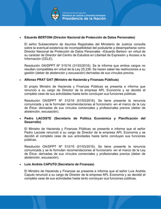  Eduardo BERTONI (Director Nacional de Protección de Datos Personales)
El señor Subsecretario de Asuntos Registrales del Ministerio de Justicia consulta
sobre la eventual existencia de incompatibilidad del postulante a desempeñarse como
Director Nacional de Protección de Datos Personales –Eduardo Bertoni- en virtud de
su carácter de Director del Centro de Estudios en Libertad de Expresión y Acceso a la
Información (CELE).
Resolución OA/DPPT Nº 515/16 (31/03/2016). Se le informa que ambos cargos no
resultan compatibles en virtud de la Ley 25.236. Se hacen saber las restricciones a su
gestión (deber de abstención y excusación) derivadas de sus vínculos previos.
 Alfonso PRAT GAT (Ministro de Hacienda y Finanzas Públicas)
El propio Ministro de Hacienda y Finanzas Públicas se presenta e informa que
renunció a su cargo de Director de la empresa APL Economía y se decidió el
completo cese de sus actividades hasta tanto concluyan sus funciones públicas.
Resolución OA/DPPT Nº 512/16 (01/03/2016). Se tiene presente la renuncia
comunicada y se le formulan recomendaciones al funcionario -en el marco de la Ley
de Ética- derivadas de sus vínculos comerciales y profesionales previos (deber de
abstención, excusación).
 Pedro LACOSTE (Secretario de Política Económica y Planificación del
Desarrollo)
El Ministro de Hacienda y Finanzas Públicas se presenta e informa que el señor
Pedro Lacoste renunció a su cargo de Director de la empresa APL Economía y se
decidió el completo cese de sus actividades hasta tanto concluyan sus funciones
públicas.
Resolución OA/DPPT Nº 512/16 (01/03/2016). Se tiene presente la renuncia
comunicada y se le formulan recomendaciones al funcionario -en el marco de la Ley
de Ética- derivadas de sus vínculos comerciales y profesionales previos (deber de
abstención, excusación).
 Luis Andrés CAPUTO (Secretario de Finanzas)
El Ministro de Hacienda y Finanzas se presenta e informa que el señor Luis Andrés
Caputo renunció a su cargo de Director de la empresa APL Economía y se decidió el
completo cese de sus actividades hasta tanto concluyan sus funciones públicas.
 