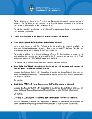 El Sr. Subdirector General de Coordinación Técnico Institucional consulta sobre la
situación del Dr. Abad en su carácter de accionista de una empresa que mantiene
deuda con la AFIP (Molinos Río de la Plata S.A.).
En trámite. Se pidió ampliación de la información oportunamente proporcionada (aún
pendiente de respuesta)
 Casos iniciados por la OA de oficio o ante denuncia de terceros
 Juan José ARANGUREN (Ministro de Energía y Minería)
Iniciado por denuncia del Dip. Doñate a fin de analizar el eventual conflicto de
intereses derivado del previo rol del Ing. Aranguren como CEO de Shell CAPSA y su
actual carácter de accionista de Royal Dutch Shell Plc.
Se amplió el objeto de la investigación de oficio a fin de constatar la ausencia de
intervención del ministro en la adquisición de 7 cargamentos de gas oil a Shell
Western a través de YPF-CAMMESA en abril de 2016.
En trámite. Se notificó al funcionario con carácter previo a resolver.
 Juan Félix MARTEAU (Coordinador Nacional para el Combate del Lavado de
Activos y la Financiación del Terrorismo)
Iniciado de oficio por la OA a fin de analizar la existencia de conflicto de intereses en
virtud de los vínculos previos (y/o actuales) derivados del ejercicio de la profesión, por
parte del funcionario.
En trámite.
 José María TORELLO (Jefe de Asesores de Presidencia de la Nación )
Iniciado de oficio por la OA a fin de analizar la existencia de conflicto de intereses en
virtud de la eventual participación del funcionario en la operatoria de dólar futuro.
En trámite.
 Gustavo S. LOPETEGUI (Secretario de Coordinación de Políticas Públicas)
Iniciado de oficio por la OA a fin de analizar la existencia de conflicto de intereses en
virtud de la eventual participación del funcionario en la operatoria de dólar futuro.
 