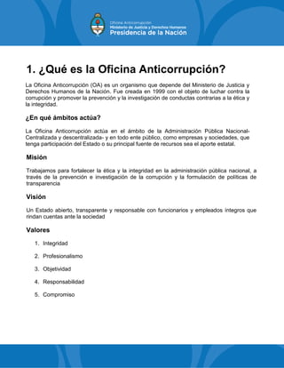 1. ¿Qué es la Oficina Anticorrupción?
La Oficina Anticorrupción (OA) es un organismo que depende del Ministerio de Justicia y
Derechos Humanos de la Nación. Fue creada en 1999 con el objeto de luchar contra la
corrupción y promover la prevención y la investigación de conductas contrarias a la ética y
la integridad.
¿En qué ámbitos actúa?
La Oficina Anticorrupción actúa en el ámbito de la Administración Pública Nacional-
Centralizada y descentralizada- y en todo ente público, como empresas y sociedades, que
tenga participación del Estado o su principal fuente de recursos sea el aporte estatal.
Misión
Trabajamos para fortalecer la ética y la integridad en la administración pública nacional, a
través de la prevención e investigación de la corrupción y la formulación de políticas de
transparencia
Visión
Un Estado abierto, transparente y responsable con funcionarios y empleados íntegros que
rindan cuentas ante la sociedad
Valores
1. Integridad
2. Profesionalismo
3. Objetividad
4. Responsabilidad
5. Compromiso
 