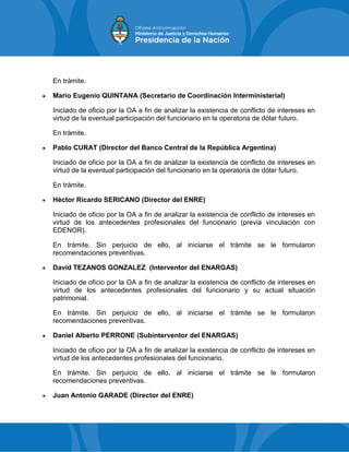 En trámite.
 Mario Eugenio QUINTANA (Secretario de Coordinación Interministerial)
Iniciado de oficio por la OA a fin de analizar la existencia de conflicto de intereses en
virtud de la eventual participación del funcionario en la operatoria de dólar futuro.
En trámite.
 Pablo CURAT (Director del Banco Central de la República Argentina)
Iniciado de oficio por la OA a fin de analizar la existencia de conflicto de intereses en
virtud de la eventual participación del funcionario en la operatoria de dólar futuro.
En trámite.
 Héctor Ricardo SERICANO (Director del ENRE)
Iniciado de oficio por la OA a fin de analizar la existencia de conflicto de intereses en
virtud de los antecedentes profesionales del funcionario (previa vinculación con
EDENOR).
En trámite. Sin perjuicio de ello, al iniciarse el trámite se le formularon
recomendaciones preventivas.
 David TEZANOS GONZALEZ (Interventor del ENARGAS)
Iniciado de oficio por la OA a fin de analizar la existencia de conflicto de intereses en
virtud de los antecedentes profesionales del funcionario y su actual situación
patrimonial.
En trámite. Sin perjuicio de ello, al iniciarse el trámite se le formularon
recomendaciones preventivas.
 Daniel Alberto PERRONE (Subinterventor del ENARGAS)
Iniciado de oficio por la OA a fin de analizar la existencia de conflicto de intereses en
virtud de los antecedentes profesionales del funcionario.
En trámite. Sin perjuicio de ello, al iniciarse el trámite se le formularon
recomendaciones preventivas.
 Juan Antonio GARADE (Director del ENRE)
 