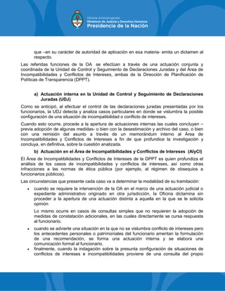 que –en su carácter de autoridad de aplicación en esa materia- emita un dictamen al
respecto.
Las referidas funciones de la OA se efectúan a través de una actuación conjunta y
coordinada de la Unidad de Control y Seguimiento de Declaraciones Juradas y del Área de
Incompatibilidades y Conflictos de Intereses, ambas de la Dirección de Planificación de
Políticas de Transparencia (DPPT).
a) Actuación interna en la Unidad de Control y Seguimiento de Declaraciones
Juradas (UDJ)
Como se anticipó, al efectuar el control de las declaraciones juradas presentadas por los
funcionarios, la UDJ detecta y analiza casos particulares en donde se vislumbra la posible
configuración de una situación de incompatibilidad o conflicto de intereses.
Cuando esto ocurre, procede a la apertura de actuaciones internas las cuales concluyen –
previa adopción de algunas medidas- o bien con la desestimación y archivo del caso, o bien
con una remisión del asunto a través de un memorándum interno al Área de
Incompatibilidades y Conflictos de Intereses a fin de que profundice la investigación y
concluya, en definitiva, sobre la cuestión analizada.
b) Actuación en el Área de Incompatibilidades y Conflictos de Intereses (AIyCI)
El Área de Incompatibilidades y Conflictos de Intereses de la DPPT es quien profundiza el
análisis de los casos de incompatibilidades y conflictos de intereses, así como otras
infracciones a las normas de ética pública (por ejemplo, al régimen de obsequios a
funcionarios públicos).
Las circunstancias que presente cada caso va a determinar la modalidad de su tramitación:
 cuando se requiere la intervención de la OA en el marco de una actuación judicial o
expediente administrativo originado en otra jurisdicción, la Oficina dictamina sin
proceder a la apertura de una actuación distinta a aquella en la que se le solicita
opinión
Lo mismo ocurre en casos de consultas simples que no requieren la adopción de
medidas de constatación adicionales, en las cuales directamente se cursa respuesta
al funcionario.
 cuando se advierte una situación en la que no se vislumbra conflicto de intereses pero
los antecedentes personales o patrimoniales del funcionario ameritan la formulación
de una recomendación, se forma una actuación interna y se elabora una
comunicación formal al funcionario.
 finalmente, cuando la indagación sobre la presunta configuración de situaciones de
conflictos de intereses e incompatibilidades proviene de una consulta del propio
 