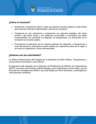 ¿Cómo lo hacemos?
 Analizamos y estudiamos casos y redes que desvían recursos públicos a fines ilícitos
para promover reformas institucionales y prevenir la corrupción.
 Trabajamos en red: articulamos y cooperamos con agencias estatales, del sector
privado y del sector social, y con gobiernos provinciales y municipales que estén
comprometidos con aumentar la integridad, la transparencia y la prevención de la
corrupción en el sector público.
 Promovemos la aplicación de las mejores prácticas de integridad y transparencia a
nivel internacional y articulamos nuestro trabajo con organismos pares de la región y
el mundo en organismos y foros internacionales.
¿Quiénes son las autoridades?
La Oficina Anticorrupción está dirigida por la Secretaria de Ética Pública, Transparencia y
Lucha contra la Corrupción, Laura Alonso.
El organismo está integrado por la Dirección de Planificación de Políticas de Transparencia
(DPPT), que tiene como director a Néstor Baragli y como subdirectora a Laura Geler, y por la
Dirección de Investigaciones (DIOA), que está dirigida por Mirna Goransky y subdirigida por
José Ipohorski Lenkiewicz.
 