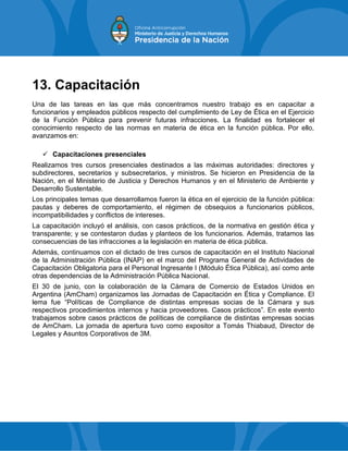 13. Capacitación
Una de las tareas en las que más concentramos nuestro trabajo es en capacitar a
funcionarios y empleados públicos respecto del cumplimiento de Ley de Ética en el Ejercicio
de la Función Pública para prevenir futuras infracciones. La finalidad es fortalecer el
conocimiento respecto de las normas en materia de ética en la función pública. Por ello,
avanzamos en:
 Capacitaciones presenciales
Realizamos tres cursos presenciales destinados a las máximas autoridades: directores y
subdirectores, secretarios y subsecretarios, y ministros. Se hicieron en Presidencia de la
Nación, en el Ministerio de Justicia y Derechos Humanos y en el Ministerio de Ambiente y
Desarrollo Sustentable.
Los principales temas que desarrollamos fueron la ética en el ejercicio de la función pública:
pautas y deberes de comportamiento, el régimen de obsequios a funcionarios públicos,
incompatibilidades y conflictos de intereses.
La capacitación incluyó el análisis, con casos prácticos, de la normativa en gestión ética y
transparente; y se contestaron dudas y planteos de los funcionarios. Además, tratamos las
consecuencias de las infracciones a la legislación en materia de ética pública.
Además, continuamos con el dictado de tres cursos de capacitación en el Instituto Nacional
de la Administración Pública (INAP) en el marco del Programa General de Actividades de
Capacitación Obligatoria para el Personal Ingresante I (Módulo Ética Pública), así como ante
otras dependencias de la Administración Pública Nacional.
El 30 de junio, con la colaboración de la Cámara de Comercio de Estados Unidos en
Argentina (AmCham) organizamos las Jornadas de Capacitación en Ética y Compliance. El
lema fue “Políticas de Compliance de distintas empresas socias de la Cámara y sus
respectivos procedimientos internos y hacia proveedores. Casos prácticos”. En este evento
trabajamos sobre casos prácticos de políticas de compliance de distintas empresas socias
de AmCham. La jornada de apertura tuvo como expositor a Tomás Thiabaud, Director de
Legales y Asuntos Corporativos de 3M.
 