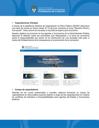  Capacitaciones Virtuales
A través de la plataforma Sistema de Capacitación en Ética Pública (SICEP) ofrecemos
una serie de cursos en forma virtual. El 13 de junio comenzó el curso “Derecho Penal y
Corrupción”. Hubo récord de inscriptos y hay lista de espera para el próximo.
Nuestro objetivo es promover en los agentes y funcionarios de la Administración Pública
Nacional la reflexión sobre las actividades que desempeñan y la toma de conciencia
sobre la responsabilidad que tienen en la construcción de una sociedad más justa, a
través del fortalecimiento de la transparencia y la prevención de la corrupción.
 Cuerpo de capacitadores
Además de los cursos presenciales y virtuales, estamos formando un cuerpo de
capacitadores en ética pública quienes estarán a cargo de las capacitaciones en materia
de conflictos de intereses e incompatibilidades para agentes del Estado y funcionarios
públicos.
 