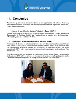 14. Convenios
Asesoramos y brindamos asistencia técnica a los organismos del Estado. Para ello,
efectuamos convenios o acuerdos de cooperación con diferentes organismos nacionales,
provinciales y municipales.
 Sistema de Identificación Nacional Tributario y Social (SINTyS)
Firmamos un convenio con el SINTyS, la red de datos que pertenece al Consejo Nacional de
Coordinación de Políticas Sociales de Presidencia de la Nación, a fin de intercambiar
información y acceso a sus bases de datos.
 Subsecretaría de Recursos Hídricos de la Nación (SSRH)
Firmamos el 24 de junio un acta de compromiso con la Subsecretaría de Recursos Hídricos
de la Nación (SSRH) para la participación en procesos de obra pública en el marco del Plan
Nacional de Agua. Acordamos elaborar un cronograma y un plan de trabajo para que la OA
capacite a la SSRH sobre procesos de transparencia e integridad para la ejecución del Plan
Nacional del Agua.
Además, presentamos una propuesta de cooperación técnica ante el Banco Interamericano
de Desarrollo (BID) a fin de obtener un financiamiento externo para la participación de la
Oficina Anticorrupción en proceso de obra pública en el marco del Plan Belgrano.
 