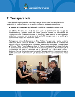 2. Transparencia
Con el objetivo de incrementar la transparencia en la gestión pública y hacer foco en la
prevención de posibles hechos de corrupción, realizamos las siguientes acciones:
 Equipo de Transparencia y Gobierno Abierto del Poder Ejecutivo Nacional
La Oficina Anticorrupción sirvió de sede para la conformación del equipo de
Transparencia y Gobierno Abierto del Poder Ejecutivo, formado por funcionarios del
gobierno nacional. El objetivo del grupo es identificar y llevar adelante un plan de trabajo
conjunto y transversal que tenga como eje central la transparencia en la gestión y la
promoción del acceso a la información pública.
Participan del mismo: la Secretaria de Ética Pública, Transparencia y Lucha contra la
Corrupción, Laura Alonso; el ministro de Modernización Andrés Ibarra; el Secretario de
Asuntos Políticos y Fortalecimiento Institucional del Ministerio del Interior, Obras Públicas
y Vivienda, Adrián Pérez; la Subsecretaria de Reforma Institucional y Fortalecimiento de
la Democracia del Ministerio del Interior, Obras Públicas y Vivienda, Marina Carbajal; el
Subsecretario de Vínculo Ciudadano de la Secretaría de Comunicación Pública,
Guillermo Riera; el Subsecretario de Innovación Pública y Gobierno Abierto del Ministerio
de Modernización, Rudi Borrmann, y la Secretaria de Relaciones Parlamentarias Paula
Bertol.
 