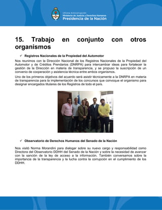 15. Trabajo en conjunto con otros
organismos
 Registros Nacionales de la Propiedad del Automotor
Nos reunimos con la Dirección Nacional de los Registros Nacionales de la Propiedad del
Automotor y de Créditos Prendarios (DNRPA) para intercambiar ideas para fortalecer la
gestión de la Dirección en materia de transparencia, y se propuso la suscripción de un
convenio de cooperación y asistencia técnica entre ambos organismos.
Uno de los primeros objetivos del acuerdo será asistir técnicamente a la DNRPA en materia
de transparencia para la implementación de los concursos que convoque el organismo para
designar encargados titulares de los Registros de todo el país.
 Observatorio de Derechos Humanos del Senado de la Nación
Nos visitó Norma Morandini para dialogar sobre su nuevo cargo y responsabilidad como
Directora del Observatorio DDHH del Senado de la Nación y sobre la necesidad de avanzar
con la sanción de la ley de acceso a la información. También conversamos sobre la
importancia de la transparencia y la lucha contra la corrupción en el cumplimiento de los
DDHH.
 