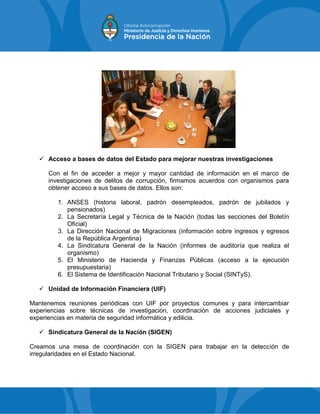  Acceso a bases de datos del Estado para mejorar nuestras investigaciones
Con el fin de acceder a mejor y mayor cantidad de información en el marco de
investigaciones de delitos de corrupción, firmamos acuerdos con organismos para
obtener acceso a sus bases de datos. Ellos son:
1. ANSES (historia laboral, padrón desempleados, padrón de jubilados y
pensionados)
2. La Secretaría Legal y Técnica de la Nación (todas las secciones del Boletín
Oficial)
3. La Dirección Nacional de Migraciones (información sobre ingresos y egresos
de la República Argentina)
4. La Sindicatura General de la Nación (informes de auditoría que realiza el
organismo)
5. El Ministerio de Hacienda y Finanzas Públicas (acceso a la ejecución
presupuestaria)
6. El Sistema de Identificación Nacional Tributario y Social (SINTyS).
 Unidad de Información Financiera (UIF)
Mantenemos reuniones periódicas con UIF por proyectos comunes y para intercambiar
experiencias sobre técnicas de investigación, coordinación de acciones judiciales y
experiencias en materia de seguridad informática y edilicia.
 Sindicatura General de la Nación (SIGEN)
Creamos una mesa de coordinación con la SIGEN para trabajar en la detección de
irregularidades en el Estado Nacional.
 