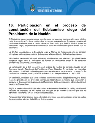 16. Participación en el proceso de
constitución del fideicomiso ciego del
Presidente de la Nación
El fideicomiso es un mecanismo que permite a una persona que ejerce un alto cargo público
ceder la administración de su patrimonio a un tercero independiente. Su objetivo es evitar el
conflicto de intereses entre el patrimonio de un funcionario y la función pública. Al ser un
fideicomiso ciego, no puede tener información sobre las inversiones que se hacen con su
patrimonio.
La OA fue consultada por la Secretaría Legal y Técnica de Presidencia a fin de conocer
principios y estándares en materia de integridad y la constitución de fideicomisos ciegos.
Esta medida ha sido una iniciativa personal y voluntaria del Jefe de Estado, ya que no existe
obligación legal para el Presidente de formar un fideicomiso ciego ni de consultar
previamente a la Oficina Anticorrupción.
La participación de la OA se centró en el análisis del modelo de contrato elevado por el
Secretario Legal y Técnico de la Presidencia, Pablo Clusellas. En particular, las cláusulas
relacionadas con el fideicomiso ciego como un mecanismo de transparencia y prevención de
conflictos de intereses, dado que la OA es la Autoridad de Aplicación de la Ley 25.188.
En tal sentido, el modelo que fuera sometido a consideración ha adoptado la mayoría de los
recaudos previstos en los proyectos normativos elaborados en la materia que se orientan a
asegurar el desconocimiento por parte del funcionario de la composición y administración del
patrimonio fideicomitido.
Según el modelo de contrato del fideicomiso, el Presidente de la Nación cede y transfiere al
fiduciario la propiedad de los bienes que incluyan en el contrato a fin de que éste lo
administre libremente, sin ser comunicado al respecto.
Para garantizar el carácter de ciego, el modelo prevé que toda comunicación entre las partes
debe producirse a través de la Oficina Anticorrupción.
 
