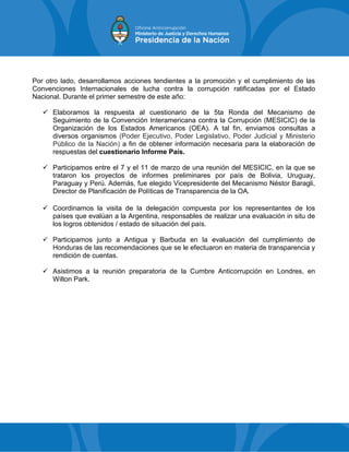 Por otro lado, desarrollamos acciones tendientes a la promoción y el cumplimiento de las
Convenciones Internacionales de lucha contra la corrupción ratificadas por el Estado
Nacional. Durante el primer semestre de este año:
 Elaboramos la respuesta al cuestionario de la 5ta Ronda del Mecanismo de
Seguimiento de la Convención Interamericana contra la Corrupción (MESICIC) de la
Organización de los Estados Americanos (OEA). A tal fin, enviamos consultas a
diversos organismos (Poder Ejecutivo, Poder Legislativo, Poder Judicial y Ministerio
Público de la Nación) a fin de obtener información necesaria para la elaboración de
respuestas del cuestionario Informe País.
 Participamos entre el 7 y el 11 de marzo de una reunión del MESICIC, en la que se
trataron los proyectos de informes preliminares por país de Bolivia, Uruguay,
Paraguay y Perú. Además, fue elegido Vicepresidente del Mecanismo Néstor Baragli,
Director de Planificación de Políticas de Transparencia de la OA.
 Coordinamos la visita de la delegación compuesta por los representantes de los
países que evalúan a la Argentina, responsables de realizar una evaluación in situ de
los logros obtenidos / estado de situación del país.
 Participamos junto a Antigua y Barbuda en la evaluación del cumplimiento de
Honduras de las recomendaciones que se le efectuaron en materia de transparencia y
rendición de cuentas.
 Asistimos a la reunión preparatoria de la Cumbre Anticorrupción en Londres, en
Wilton Park.
 