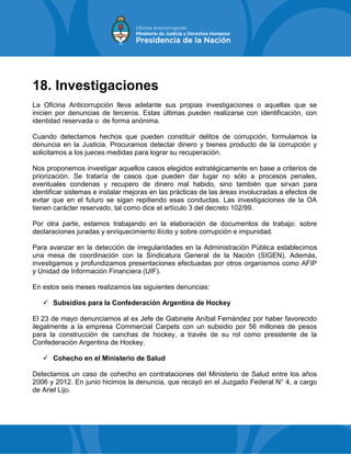 18. Investigaciones
La Oficina Anticorrupción lleva adelante sus propias investigaciones o aquellas que se
inicien por denuncias de terceros. Estas últimas pueden realizarse con identificación, con
identidad reservada o de forma anónima.
Cuando detectamos hechos que pueden constituir delitos de corrupción, formulamos la
denuncia en la Justicia. Procuramos detectar dinero y bienes producto de la corrupción y
solicitamos a los jueces medidas para lograr su recuperación.
Nos proponemos investigar aquellos casos elegidos estratégicamente en base a criterios de
priorización. Se trataría de casos que pueden dar lugar no sólo a procesos penales,
eventuales condenas y recupero de dinero mal habido, sino también que sirvan para
identificar sistemas e instalar mejoras en las prácticas de las áreas involucradas a efectos de
evitar que en el futuro se sigan repitiendo esas conductas. Las investigaciones de la OA
tienen carácter reservado, tal como dice el artículo 3 del decreto 102/99.
Por otra parte, estamos trabajando en la elaboración de documentos de trabajo: sobre
declaraciones juradas y enriquecimiento ilícito y sobre corrupción e impunidad.
Para avanzar en la detección de irregularidades en la Administración Pública establecimos
una mesa de coordinación con la Sindicatura General de la Nación (SIGEN). Además,
investigamos y profundizamos presentaciones efectuadas por otros organismos como AFIP
y Unidad de Información Financiera (UIF).
En estos seis meses realizamos las siguientes denuncias:
 Subsidios para la Confederación Argentina de Hockey
El 23 de mayo denunciamos al ex Jefe de Gabinete Aníbal Fernández por haber favorecido
ilegalmente a la empresa Commercial Carpets con un subsidio por 56 millones de pesos
para la construcción de canchas de hockey, a través de su rol como presidente de la
Confederación Argentina de Hockey.
 Cohecho en el Ministerio de Salud
Detectamos un caso de cohecho en contrataciones del Ministerio de Salud entre los años
2006 y 2012. En junio hicimos la denuncia, que recayó en el Juzgado Federal N° 4, a cargo
de Ariel Lijo.
 