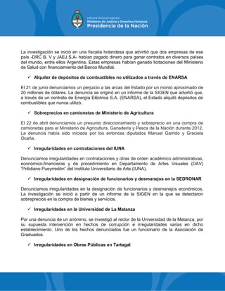 La investigación se inició en una fiscalía holandesa que advirtió que dos empresas de ese
país -DRC B. V y JAEJ S.A- habían pagado dinero para ganar contratos en diversos países
del mundo, entre ellos Argentina. Estas empresas habían ganado licitaciones del Ministerio
de Salud con financiamiento del Banco Mundial.
 Alquiler de depósitos de combustibles no utilizados a través de ENARSA
El 21 de junio denunciamos un perjuicio a las arcas del Estado por un monto aproximado de
20 millones de dólares. La denuncia se originó en un informe de la SIGEN que advirtió que,
a través de un contrato de Energía Eléctrica S.A. (ENARSA), el Estado alquiló depósitos de
combustibles que nunca utilizó.
 Sobreprecios en camionetas de Ministerio de Agricultura
El 22 de abril denunciamos un presunto direccionamiento y sobreprecio en una compra de
camionetas para el Ministerio de Agricultura, Ganadería y Pesca de la Nación durante 2012.
La denuncia había sido iniciada por los entonces diputados Manuel Garrido y Graciela
Ocaña.
 Irregularidades en contrataciones del IUNA
Denunciamos irregularidades en contrataciones y otras de orden académico administrativas,
económico-financieras y de procedimiento en Departamento de Artes Visuales (DAV)
“Prilidiano Pueyrredón” del Instituto Universitario de Arte (IUNA).
 Irregularidades en designación de funcionarios y desmanejos en la SEDRONAR
Denunciamos irregularidades en la designación de funcionarios y desmanejos económicos.
La investigación se inició a partir de un informe de la SIGEN en la que se detectaron
sobreprecios en la compra de bienes y servicios.
 Irregularidades en la Universidad de La Matanza
Por una denuncia de un anónimo, se investigó al rector de la Universidad de la Matanza, por
su supuesta intervención en hechos de corrupción e irregularidades varias en dicho
establecimiento. Uno de los hechos denunciados fue un funcionario de la Asociación de
Graduados.
 Irregularidades en Obras Públicas en Tartagal
 
