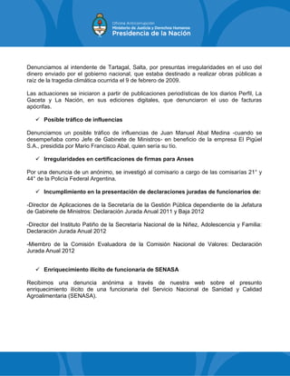 Denunciamos al intendente de Tartagal, Salta, por presuntas irregularidades en el uso del
dinero enviado por el gobierno nacional, que estaba destinado a realizar obras públicas a
raíz de la tragedia climática ocurrida el 9 de febrero de 2009.
Las actuaciones se iniciaron a partir de publicaciones periodísticas de los diarios Perfil, La
Gaceta y La Nación, en sus ediciones digitales, que denunciaron el uso de facturas
apócrifas.
 Posible tráfico de influencias
Denunciamos un posible tráfico de influencias de Juan Manuel Abal Medina -cuando se
desempeñaba como Jefe de Gabinete de Ministros- en beneficio de la empresa El Pigüel
S.A., presidida por Mario Francisco Abal, quien sería su tío.
 Irregularidades en certificaciones de firmas para Anses
Por una denuncia de un anónimo, se investigó al comisario a cargo de las comisarías 21° y
44° de la Policía Federal Argentina.
 Incumplimiento en la presentación de declaraciones juradas de funcionarios de:
-Director de Aplicaciones de la Secretaría de la Gestión Pública dependiente de la Jefatura
de Gabinete de Ministros: Declaración Jurada Anual 2011 y Baja 2012
-Director del Instituto Patiño de la Secretaría Nacional de la Niñez, Adolescencia y Familia:
Declaración Jurada Anual 2012
-Miembro de la Comisión Evaluadora de la Comisión Nacional de Valores: Declaración
Jurada Anual 2012
 Enriquecimiento ilícito de funcionaria de SENASA
Recibimos una denuncia anónima a través de nuestra web sobre el presunto
enriquecimiento ilícito de una funcionaria del Servicio Nacional de Sanidad y Calidad
Agroalimentaria (SENASA).
 