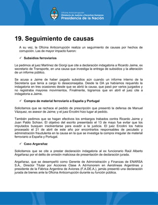 19. Seguimiento de causas
A su vez, la Oficina Anticorrupción realiza un seguimiento de causas por hechos de
corrupción. Las de mayor impacto fueron:
 Subsidios ferroviarios
Le pedimos al juez Martínez de Giorgi que cite a declaración indagatoria a Ricardo Jaime, ex
secretario de Transporte, en una causa que investiga la entrega de subsidios y la alteración
de un informe público.
Se acusa a Jaime de haber pagado subsidios aún cuando un informe interno de la
Secretaría que tenía a cargo lo desaconsejaba. Desde la OA ya habíamos requerido la
indagatoria en tres ocasiones desde que se abrió la causa, que pasó por varios juzgados y
no registraba mayores movimientos. Finalmente, logramos que en abril el juez cite a
indagatoria a Jaime.
 Compra de material ferroviario a España y Portugal
Solicitamos que se rechace el pedido de prescripción que presentó la defensa de Manuel
Vázquez, ex asesor de Jaime; y el juez Ercolini hizo lugar al pedido.
También pedimos que se hagan efectivos los embargos trabados contra Ricardo Jaime y
Juan Pablo Schiavi. El objetivo del escrito presentado el 13 de mayo fue evitar que los
imputados busquen insolventarse para evadir a la justicia. El juez Ercolini los había
procesado el 21 de abril de este año por encontrarlos responsables de peculado y
administración fraudulenta en la causa en la que se investiga la compra irregular de material
ferroviario a España y Portugal.
 Caso Argarañaz
Solicitamos que se cite a prestar declaración indagatoria al ex funcionario Raúl Alberto
Argañaraz por el delito de omisión maliciosa de presentación de declaración jurada.
Argañaraz, que se desempeñó como Gerente de Administración y Finanzas de ENARSA
S.A., Director Titular por Acciones Clase A Ad-honorem en Aerolíneas Argentinas y
presidente de la Fábrica Argentina de Aviones (F.A.DE.A.), jamás presentó una declaración
jurada de bienes ante la Oficina Anticorrupción durante su función pública.
 