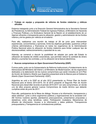  Trabajo en equipo y propuesta de reforma de fondos rotatorios y viáticos
oficiales
Estamos trabajando junto a la Dirección General Administrativa de la Secretaría General
de Presidencia, la Administración Federal de Ingresos Públicos, el Ministerio de Hacienda
y Finanzas Públicas y la Sindicatura General de la Nación en el establecimiento de un
régimen eficiente y transparente para la utilización, gestión y administración de los fondos
rotarios y de los gastos por viáticos en el exterior.
Para ello, realizamos una reunión de trabajo el 28 de junio para intercambiar
experiencias, conocimientos y opiniones. Entre los objetivos generales, queremos unificar
criterios administrativos y financieros en todos los organismos de la Administración
Pública Nacional sobre la utilización de fondos rotatorios para limitar cualquier tipo de
discrecionalidad, redireccionamiento y opacidad de su uso.
Además, se comenzó a discutir la posibilidad de adoptar por parte del Estado la
utilización de tarjetas de crédito corporativas, que permitan reducir la cantidad de dinero
efectivo y aumentar los controles; y en la utilización de la factura electrónica.
 Nuevos compromisos en Open Government Partnership (OGP)
Fuimos parte, junto con la Subsecretaría de Reforma Institucional y Fortalecimiento de la
Democracia del Ministerio del Interior y el Ministerio de Modernización, de los organismos
dedicados a la elaboración de los nuevos compromisos que serán incluidos en el II Plan
de Acción de Gobierno Abierto que Argentina presentará ante la Alianza para el Gobierno
Abierto (Open Government Partnership -OGP).
Argentina se unió a la OGP en el año 2012 presentando su Primer Plan de Acción
Nacional para el bienio 2013-2015. En el 2015 presentó el Segundo Plan de Acción
Nacional para desarrollar durante el período 2015-2017 con seis compromisos, en donde
uno de ellos propone generar nuevos Compromisos de medio término que deberán
cumplirse antes de junio de 2017.
Para ello, participamos de la Mesa de diálogo “Acceso a la información, transparencia y
datos abiertos", junto a otros organismos públicos y organizaciones de la sociedad civil.
Allí hicimos nuestros aportes, planteamos preocupaciones, presentamos propuestas y
debatimos; entre otras temáticas, sobre: Participación ciudadana, Mecanismos de
difusión de información, Acceso a la información y datos públicos, Transparencia
presupuestaria y Transparencia en contrataciones públicas.
 