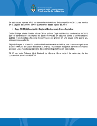 En esta causa -que se inició por denuncia de la Oficina Anticorrupción en 2013, y se tramita
en el juzgado de Ercolini- somos querellantes desde agosto de 2015.
 Caso ARBOS (Asociación Regional Bariloche de Obras Sociales)
Ovidio Zúñiga, Walter Cortés, Víctor Cárcar y Omar Goye habían sido condenados en 2014
por ser considerados coautores del delito de fraude en perjuicio contra la administración
pública y condenados a la pena de cuatro años de prisión, en una causa en la que la OA
actúa como querellante.
El juicio fue por la obtención y utilización fraudulenta de subsidios, que fueron otorgados en
el año 1999 por el Estado Nacional a ARBOS –Asociación Regional Bariloche de Obras
Sociales–, que resultaba propietaria de un conocido policlínico en esa ciudad.
El 16 de junio Tribunal Oral Federal de General Roca ordenó la detención de los
condenados en el caso ARBOS.
 