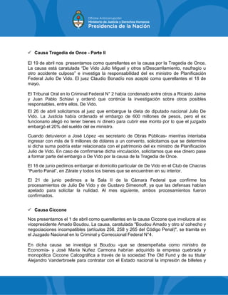  Causa Tragedia de Once - Parte II
El 19 de abril nos presentamos como querellantes en la causa por la Tragedia de Once.
La causa está caratulada “De Vido Julio Miguel y otros s/Descarrilamiento, naufragio u
otro accidente culposo” e investiga la responsabilidad del ex ministro de Planificación
Federal Julio De Vido. El juez Claudio Bonadío nos aceptó como querellantes el 18 de
mayo.
El Tribunal Oral en lo Criminal Federal N° 2 había condenado entre otros a Ricardo Jaime
y Juan Pablo Schiavi y ordenó que continúe la investigación sobre otros posibles
responsables, entre ellos, De Vido.
El 26 de abril solicitamos al juez que embargue la dieta de diputado nacional Julio De
Vido. La Justicia había ordenado el embargo de 600 millones de pesos, pero el ex
funcionario alegó no tener bienes ni dinero para cubrir ese monto por lo que el juzgado
embargó el 20% del sueldo del ex ministro.
Cuando detuvieron a José López -ex secretario de Obras Públicas- mientras intentaba
ingresar con más de 9 millones de dólares a un convento, solicitamos que se determine
si dicha suma podría estar relacionada con el patrimonio del ex ministro de Planificación
Julio de Vido. En caso de confirmarse dicha vinculación, solicitamos que ese dinero pase
a formar parte del embargo a De Vido por la causa de la Tragedia de Once.
El 16 de junio pedimos embargar el domicilio particular de De Vido en el Club de Chacras
“Puerto Panal”, en Zárate y todos los bienes que se encuentren en su interior.
El 21 de junio pedimos a la Sala II de la Cámara Federal que confirme los
procesamientos de Julio De Vido y de Gustavo Simeonoff, ya que las defensas habían
apelado para solicitar la nulidad. Al mes siguiente, ambos procesamientos fueron
confirmados.
 Causa Ciccone
Nos presentamos el 1 de abril como querellantes en la causa Ciccone que involucra al ex
vicepresidente Amado Boudou. La causa, caratulada "Boudou Amado y otro s/ cohecho y
negociaciones incompatibles (artículos 256, 258 y 265 del Código Penal)", se tramita en
el Juzgado Nacional en lo Criminal y Correccional Federal N°4.
En dicha causa se investiga si Boudou -que se desempeñaba como ministro de
Economía- y José María Nuñez Carmona habrían adquirido la empresa quebrada y
monopólica Ciccone Calcográfica a través de la sociedad The Old Fund y de su titular
Alejandro Vanderbroele para contratar con el Estado nacional la impresión de billetes y
 