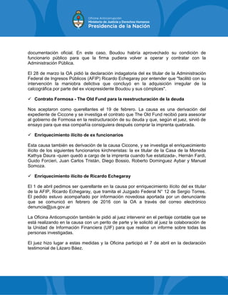 documentación oficial. En este caso, Boudou habría aprovechado su condición de
funcionario público para que la firma pudiera volver a operar y contratar con la
Administración Pública.
El 28 de marzo la OA pidió la declaración indagatoria del ex titular de la Administración
Federal de Ingresos Públicos (AFIP) Ricardo Echegaray por entender que "facilitó con su
intervención la maniobra delictiva que concluyó en la adquisición irregular de la
calcográfica por parte del ex vicepresidente Boudou y sus cómplices".
 Contrato Formosa - The Old Fund para la reestructuración de la deuda
Nos aceptaron como querellantes el 19 de febrero. La causa es una derivación del
expediente de Ciccone y se investiga el contrato que The Old Fund recibió para asesorar
al gobierno de Formosa en la restructuración de su deuda y que, según el juez, sirvió de
ensayo para que esa compañía consiguiera después comprar la imprenta quebrada.
 Enriquecimiento ilícito de ex funcionarios
Esta causa también es derivación de la causa Ciccone, y se investiga el enriquecimiento
ilícito de los siguientes funcionarios kirchneristas: la ex titular de la Casa de la Moneda
Kathya Daura -quien quedó a cargo de la imprenta cuando fue estatizada-, Hernán Fardi,
Guido Forcieri, Juan Carlos Tristán, Diego Bossio, Roberto Dominguez Aybar y Manuel
Somoza.
 Enriquecimiento ilícito de Ricardo Echegaray
El 1 de abril pedimos ser querellante en la causa por enriquecimiento ilícito del ex titular
de la AFIP, Ricardo Echegaray, que tramita el Juzgado Federal N° 12 de Sergio Torres.
El pedido estuvo acompañado por información novedosa aportada por un denunciante
que se comunicó en febrero de 2016 con la OA a través del correo electrónico
denuncia@jus.gov.ar
La Oficina Anticorrupción también le pidió al juez intervenir en el peritaje contable que se
está realizando en la causa con un perito de parte y le solicitó al juez la colaboración de
la Unidad de Información Financiera (UIF) para que realice un informe sobre todas las
personas investigadas.
El juez hizo lugar a estas medidas y la Oficina participó el 7 de abril en la declaración
testimonial de Lázaro Báez.
 