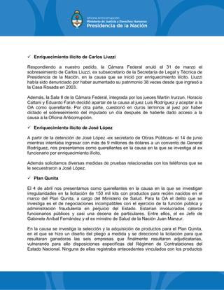  Enriquecimiento ilícito de Carlos Liuzzi
Respondiendo a nuestro pedido, la Cámara Federal anuló el 31 de marzo el
sobreseimiento de Carlos Liuzzi, ex subsecretario de la Secretaría de Legal y Técnica de
Presidencia de la Nación, en la causa que se inició por enriquecimiento ilícito. Liuzzi
había sido denunciado por haber aumentado su patrimonio 38 veces desde que ingresó a
la Casa Rosada en 2003.
Además, la Sala II de la Cámara Federal, integrada por los jueces Martín Irurzun, Horacio
Cattani y Eduardo Farah decidió apartar de la causa al juez Luis Rodríguez y aceptar a la
OA como querellante. Por otra parte, cuestionó en duros términos al juez por haber
dictado el sobreseimiento del imputado un día después de haberle dado acceso a la
causa a la Oficina Anticorrupción.
 Enriquecimiento ilícito de José López
A partir de la detención de José López -ex secretario de Obras Públicas- el 14 de junio
mientras intentaba ingresar con más de 9 millones de dólares a un convento de General
Rodríguez, nos presentamos como querellantes en la causa en la que se investiga al ex
funcionario por enriquecimiento ilícito.
Además solicitamos diversas medidas de pruebas relacionadas con los teléfonos que se
le secuestraron a José López.
 Plan Qunita
El 4 de abril nos presentamos como querellantes en la causa en la que se investigan
irregularidades en la licitación de 150 mil kits con productos para recién nacidos en el
marco del Plan Qunita, a cargo del Ministerio de Salud. Para la OA el delito que se
investiga es el de negociaciones incompatibles con el ejercicio de la función pública y
administración fraudulenta en perjuicio del Estado. Estarían involucrados catorce
funcionarios públicos y casi una decena de particulares. Entre ellos, el ex Jefe de
Gabinete Aníbal Fernández y el ex ministro de Salud de la Nación Juan Manzur.
En la causa se investiga la selección y la adquisición de productos para el Plan Qunita,
en el que se hizo un diseño del pliego a medida y se direccionó la licitación para que
resultaran ganadoras las seis empresas que finalmente resultaron adjudicatarias,
vulnerando para ello disposiciones específicas del Régimen de Contrataciones del
Estado Nacional. Ninguna de ellas registraba antecedentes vinculados con los productos
 