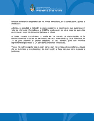 licitados: sólo tenían experiencia en los rubros inmobiliario, de la construcción, gráfico e
informático.
Además, se adjudicó la licitación a precios excesivos e injustificados que superaban el
valor de referencia informado por la SIGEN y se abonaron los kits a pesar de que estos
no contenían todos los elementos fijados en el pliego.
Al haber tomado conocimiento a través de los medios de comunicación de la
desvinculación de la causa del ex ministro de Salud Juan Manzur y otros imputados, el
28 de junio pedimos el “pronto despacho” al juez Bonadío, para que resuelva
rápidamente el pedido de la OA para ser querellantes en la causa.
Ya que no pudimos apelar esa decisión porque aún no somos parte querellantes, el juez
dio por terminada la investigación y dio intervención al fiscal para que eleve la causa a
juicio oral.
 