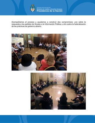 Acompañamos el proceso y ayudamos a construir dos compromisos: uno sobre la
respuesta a los pedidos de Acceso a la Información Pública y otro sobre la federalización
de las prácticas de gobierno abierto.
 