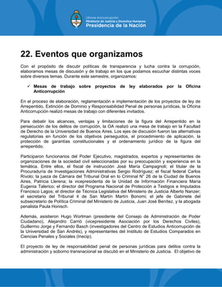 22. Eventos que organizamos
Con el propósito de discutir políticas de transparencia y lucha contra la corrupción,
elaboramos mesas de discusión y de trabajo en los que podamos escuchar distintas voces
sobre diversos temas. Durante este semestre, organizamos:
 Mesas de trabajo sobre proyectos de ley elaborados por la Oficina
Anticorrupción
En el proceso de elaboración, reglamentación e implementación de los proyectos de ley de
Arrepentido, Extinción de Dominio y Responsabilidad Penal de personas jurídicas, la Oficina
Anticorrupción realizó mesas de trabajo con diferentes invitados.
Para debatir los alcances, ventajas y limitaciones de la figura del Arrepentido en la
persecución de los delitos de corrupción, la OA realizó una mesa de trabajo en la Facultad
de Derecho de la Universidad de Buenos Aires. Los ejes de discusión fueron las alternativas
regulatorias en función de los objetivos perseguidos, el procedimiento de aplicación, la
protección de garantías constitucionales y el ordenamiento jurídico de la figura del
arrepentido.
Participaron funcionarios del Poder Ejecutivo, magistrados, expertos y representantes de
organizaciones de la sociedad civil seleccionadas por su preocupación y experiencia en la
temática. Entre ellos, el fiscal de instrucción José María Campagnoli; el titular de la
Procuraduría de Investigaciones Administrativas Sergio Rodríguez; el fiscal federal Carlos
Rívolo; la jueza de Cámara del Tribunal Oral en lo Criminal N° 26 de la Ciudad de Buenos
Aires, Patricia Llerena; la vicepresidenta de la Unidad de Información Financiera María
Eugenia Talerico; el director del Programa Nacional de Protección a Testigos e Imputados
Francisco Lagos; el director de Técnica Legislativa del Ministerio de Justicia Alberto Nanzer;
el secretario del Tribunal 4 de San Martín Martín Bonomi; el jefe de Gabinete del
subsecretario de Política Criminal del Ministerio de Justicia, Juan José Benítez, y la abogada
penalista Paula Honisch.
Además, asistieron Hugo Wortman (presidente del Consejo de Administración de Poder
Ciudadano), Alejandro Carrió (vicepresidente Asociación por los Derechos Civiles),
Guillermo Jorge y Fernando Basch (investigadores del Centro de Estudios Anticorrupción de
la Universidad de San Andrés), y representantes del Instituto de Estudios Comparados en
Ciencias Penales y Sociales (Inecip).
El proyecto de ley de responsabilidad penal de personas jurídicas para delitos contra la
administración y soborno transnacional se discutió en el Ministerio de Justicia. El objetivo de
 