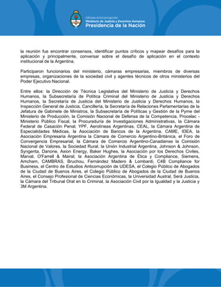 la reunión fue encontrar consensos, identificar puntos críticos y mapear desafíos para la
aplicación y principalmente, conversar sobre el desafío de aplicación en el contexto
institucional de la Argentina.
Participaron funcionarios del ministerio, cámaras empresarias, miembros de diversas
empresas, organizaciones de la sociedad civil y agentes técnicos de otros ministerios del
Poder Ejecutivo Nacional.
Entre ellos: la Dirección de Técnica Legislativa del Ministerio de Justicia y Derechos
Humanos, la Subsecretaría de Política Criminal del Ministerio de Justicia y Derechos
Humanos, la Secretaría de Justicia del Ministerio de Justicia y Derechos Humanos, la
Inspección General de Justicia, Cancillería, la Secretaría de Relaciones Parlamentarias de la
Jefatura de Gabinete de Ministros, la Subsecretaría de Políticas y Gestión de la Pyme del
Ministerio de Producción, la Comisión Nacional de Defensa de la Competencia, Procelac -
Ministerio Público Fiscal, la Procuraduría de Investigaciones Administrativas, la Cámara
Federal de Casación Penal, YPF, Aerolíneas Argentinas, CEAL, la Cámara Argentina de
Especialidades Médicas, la Asociación de Bancos de la Argentina, CAME, IDEA, la
Asociación Empresaria Argentina la Cámara de Comercio Argentino-Británica, el Foro de
Convergencia Empresarial, la Cámara de Comercio Argentino-Canadiense la Comisión
Nacional de Valores, la Sociedad Rural, la Unión Industrial Argentina, Johnson & Johnson,
Syngenta, Danone, Axion Energy, Baker Hughes, la Asociación por los Derechos Civiles,
Marval, O'Farrell & Mairal, la Asociación Argentina de Ética y Compliance, Siemens,
Amcham, CAMBRAS, Bruchou, Fernández Madero & Lombardi, C4B Compliance for
Business, el Centro de Estudios Anticorrupción de UDESA, el Colegio Público de Abogados
de la Ciudad de Buenos Aires, el Colegio Público de Abogados de la Ciudad de Buenos
Aires, el Consejo Profesional de Ciencias Económicas, la Universidad Austral, Será Justicia,
la Cámara del Tribunal Oral en lo Criminal, la Asociación Civil por la Igualdad y la Justicia y
3M Argentina.
 