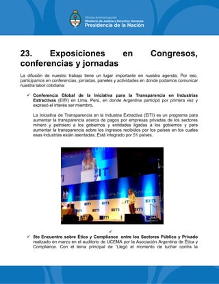 23. Exposiciones en Congresos,
conferencias y jornadas
La difusión de nuestro trabajo tiene un lugar importante en nuestra agenda. Por eso,
participamos en conferencias, jornadas, paneles y actividades en donde podamos comunicar
nuestra labor cotidiana:
 Conferencia Global de la Iniciativa para la Transparencia en Industrias
Extractivas (EITI) en Lima, Perú, en donde Argentina participó por primera vez y
expresó el interés ser miembro.
La Iniciativa de Transparencia en la Industria Extractiva (EITI) es un programa para
aumentar la transparencia acerca de pagos por empresas privadas de los sectores
minero y petrolero a los gobiernos y entidades ligadas a los gobiernos y para
aumentar la transparencia sobre los ingresos recibidos por los países en los cuales
esas industrias están asentadas. Está integrado por 51 países.

 5to Encuentro sobre Ética y Compliance entre los Sectores Público y Privado
realizado en marzo en el auditorio de UCEMA por la Asociación Argentina de Ética y
Compliance. Con el lema principal de “Llegó el momento de luchar contra la
 