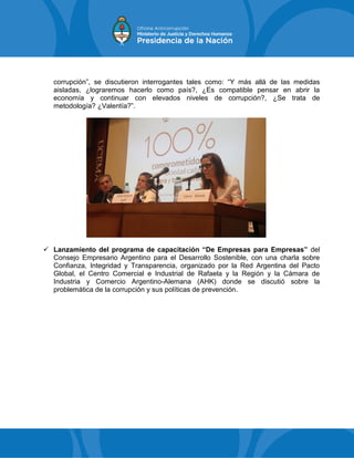 corrupción”, se discutieron interrogantes tales como: “Y más allá de las medidas
aisladas, ¿lograremos hacerlo como país?, ¿Es compatible pensar en abrir la
economía y continuar con elevados niveles de corrupción?, ¿Se trata de
metodología? ¿Valentía?”.
 Lanzamiento del programa de capacitación “De Empresas para Empresas” del
Consejo Empresario Argentino para el Desarrollo Sostenible, con una charla sobre
Confianza, Integridad y Transparencia, organizado por la Red Argentina del Pacto
Global, el Centro Comercial e Industrial de Rafaela y la Región y la Cámara de
Industria y Comercio Argentino-Alemana (AHK) donde se discutió sobre la
problemática de la corrupción y sus políticas de prevención.
 
