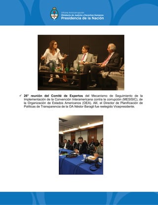  26° reunión del Comité de Expertos del Mecanismo de Seguimiento de la
Implementación de la Convención Interamericana contra la corrupción (MESISIC), de
la Organización de Estados Americanos (OEA). Allí, el Director de Planificación de
Políticas de Transparencia de la OA Néstor Baragli fue reelegido Vicepresidente.
 