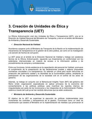 3. Creación de Unidades de Ética y
Transparencia (UET)
La Oficina Anticorrupción creó dos Unidades de Ética y Transparencia (UET), una en la
Dirección de Vialidad Nacional del Ministerio de Transporte y otra en el ámbito del Ministerio
de Ambiente y Desarrollo Sustentable.
 Dirección Nacional de Vialidad
Acordamos cooperar junto al Ministerio de Transporte de la Nación en la implementación de
mecanismos de transparencia en la gestión de la obra pública, así como en la investigación
y la sanción de hechos de corrupción.
La UET actúa en el ámbito de la Dirección Nacional de Vialidad y trabaja con asistencia
técnica de la Oficina Anticorrupción, siguiendo sus lineamientos en conformidad con los
estándares internacionales en materia de acceso a la información pública y de
procedimientos de compras y contrataciones.
Entre sus funciones, brinda asistencia en la capacitación del personal de Vialidad, promueve
el cumplimiento de la presentación de las declaraciones juradas y elabora propuestas
normativas vinculadas a la transparencia. Es además un canal para recibir denuncias en
protección del patrimonio estatal y la idoneidad de la funcionalidad pública, ampliando la
participación de las organizaciones de la sociedad civil en el control de los actos de
gobierno.
Además, se trabaja en conjunto con el Behavioural Insights Team (BIT) del gobierno del
Reino Unido -organización especializada en aplicar principios de la economía del
comportamiento a las políticas públicas- para incentivar los reportes internos de
irregularidades por parte de los funcionarios y los integrantes de la Administración Pública,
sistema a través del cuál ya se han recibido denuncias que se están analizando.
 Ministerio de Ambiente y Desarrollo Sustentable
El objetivo de la UET es supervisar la ejecución de políticas implementadas para
incrementar los controles y transparencia de la gestión. Funcionará como un área de
coordinación que asistirá al Ministerio en la implementación de medidas que promuevan el
 