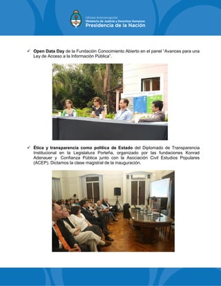  Open Data Day de la Fundación Conocimiento Abierto en el panel “Avances para una
Ley de Acceso a la Información Pública”.
 Ética y transparencia como política de Estado del Diplomado de Transparencia
Institucional en la Legislatura Porteña, organizado por las fundaciones Konrad
Adenauer y Confianza Pública junto con la Asociación Civil Estudios Populares
(ACEP). Dictamos la clase magistral de la inauguración.
 