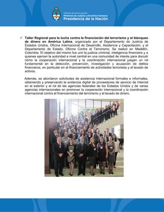  Taller Regional para la lucha contra la financiación del terrorismo y el blanqueo
de dinero en América Latina, organizado por el Departamento de Justicia de
Estados Unidos, Oficina Internacional de Desarrollo, Asistencia y Capacitación, y el
Departamento de Estado, Oficina Contra el Terrorismo. Se realizó en Medellín,
Colombia. El objetivo del mismo fue unir la justicia criminal, inteligencia financiera y a
quienes ejercen la autoridad a nivel central en una comunidad de interés para discutir
cómo la cooperación internacional y la coordinación internacional juegan un rol
fundamental en la detección, prevención, investigación y acusación de delitos
financieros, en particular en el financiamiento de actividades terroristas y el lavado de
activos.
Además, se abordaron solicitudes de asistencia internacional formales e informales,
obteniendo y preservando la evidencia digital de proveedores de servicio de Internet
en el exterior y el rol de las agencias federales de los Estados Unidos y de varias
agencias internacionales en promover la cooperación internacional y la coordinación
internacional contra el financiamiento del terrorismo y el lavado de dinero.
 