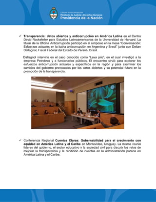  Transparencia: datos abiertos y anticorrupción en América Latina en el Centro
David Rockefeller para Estudios Latinoamericanos de la Universidad de Harvard. La
titular de la Oficina Anticorrupción participó en el simposio en la mesa “Conversación:
Esfuerzos actuales en la lucha anticorrupción en Argentina y Brasil” junto con Deltan
Dallagnol, Fiscal Federal del Estado de Paraná, Brasil.
Dallagnol intervino en el caso conocido como “Lava jato”, en el cual investigó a la
empresa Petrobras y a funcionarios públicos. El encuentro sirvió para explorar los
esfuerzos anticorrupción actuales y específicos en la región y para examinar los
cambios del gobierno provocados por los datos abiertos y su potencial futuro en la
promoción de la transparencia.
 Conferencia Regional Cuentas Claras: Gobernabilidad para el crecimiento con
equidad en América Latina y el Caribe en Montevideo, Uruguay. La misma reunió
líderes del gobierno, el sector educativo y la sociedad civil para discutir los retos de
mejorar la transparencia y la rendición de cuentas en la administración pública en
América Latina y el Caribe.
 