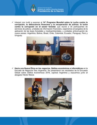  Interpol nos invitó a exponer al 14° Programa Mundial sobre la Lucha contra la
corrupción, la delincuencia financiera y la recuperación de activos: la lucha
contra la corrupción en el sector forestal, que reunió a 35 participantes de
servicios de policía, unidades de información financiera, organismos encargados de la
aplicación de las leyes forestales y medioambientales, y unidades anticorrupción de
nueve países: Argentina, Bolivia, Brasil, Chile, Colombia, Ecuador, Paraguay, Perú y
Uruguay.
 Hacia una Nueva Ética en los negocios. Delitos económicos e informáticos en la
Escuela de Negocios Pwc Argentina. Se presentaron los resultados de la Encuesta
Global sobre Delitos Económicos 2016, capítulo Argentina y expusimos junto al
abogado Héctor Mairal.
 
