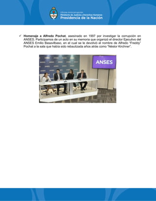  Homenaje a Alfredo Pochat, asesinado en 1997 por investigar la corrupción en
ANSES. Participamos de un acto en su memoria que organizó el director Ejecutivo del
ANSES Emilio Basavilbaso, en el cual se le devolvió el nombre de Alfredo “Freddy”
Pochat a la sala que había sido rebautizada años atrás como “Néstor Kirchner”.
 